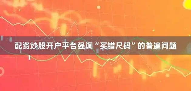 配资炒股开户平台强调“买错尺码”的普遍问题