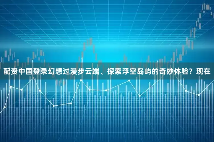 配资中国登录幻想过漫步云端、探索浮空岛屿的奇妙体验？现在
